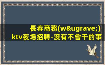 長春商務(wù)ktv夜場招聘-沒有不會干的事