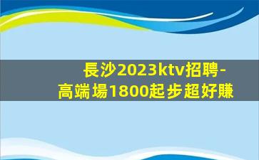 長沙2023ktv招聘-高端場1800起步超好賺