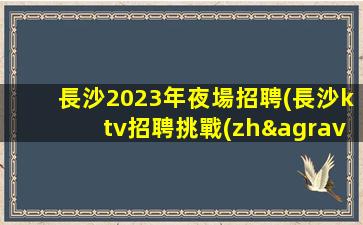長沙2023年夜場招聘(長沙ktv招聘挑戰(zhàn)本地高端場所)