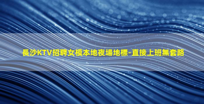 長沙KTV招聘女模本地夜場地標-直接上班無套路