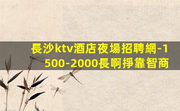 長沙ktv酒店夜場招聘網-1500-2000長啊掙靠智商