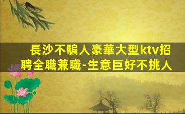 長沙不騙人豪華大型ktv招聘全職兼職-生意巨好不挑人