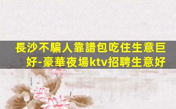 長沙不騙人靠譜包吃住生意巨好-豪華夜場ktv招聘生意好