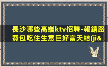長沙哪些高端ktv招聘-報銷路費包吃住生意巨好當天結(jié)