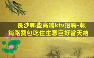 長沙哪些高端ktv招聘-報銷路費包吃住生意巨好當天結