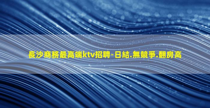 長沙商務最高端ktv招聘-日結.無競爭.翻房高