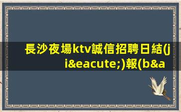 長沙夜場ktv誠信招聘日結(jié)報(bào)銷車費(fèi)有宿舍