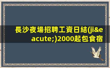 長沙夜場招聘工資日結(jié)2000起包食宿