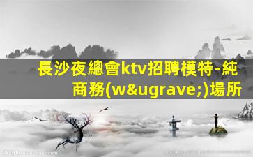 長沙夜總會ktv招聘模特-純商務(wù)場所