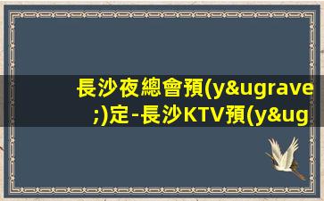 長沙夜總會預(yù)定-長沙KTV預(yù)訂（好玩的高端玩樂場所）