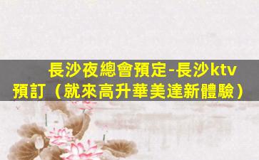 長沙夜總會預定-長沙ktv預訂（就來高升華美達新體驗）