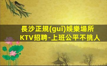 長沙正規(guī)娛樂場所KTV招聘-上班公平不挑人