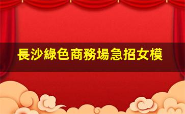 長沙綠色商務場急招女模