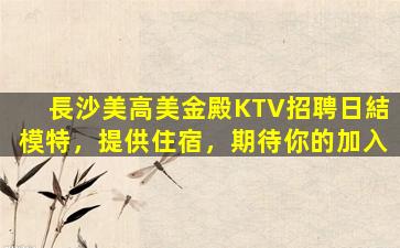 長沙美高美金殿KTV招聘日結模特，提供住宿，期待你的加入