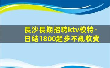 長沙長期招聘ktv模特-日結1800起步不亂收費