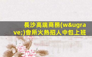 長沙高端商務(wù)會所火熱招人中包上班
