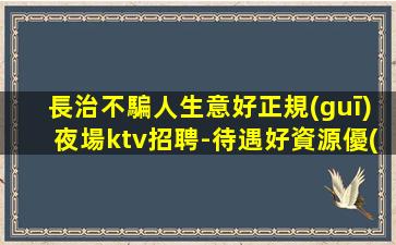 長治不騙人生意好正規(guī)夜場ktv招聘-待遇好資源優(yōu)質(zhì)