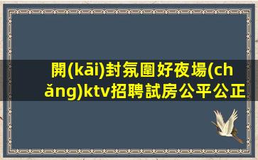 開(kāi)封氛圍好夜場(chǎng)ktv招聘試房公平公正