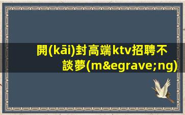 開(kāi)封高端ktv招聘不談夢(mèng)想只談錢(qián)