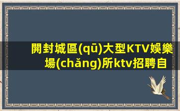 開封城區(qū)大型KTV娛樂場(chǎng)所ktv招聘自由賺取薪資