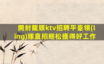 開封龍頭ktv招聘平臺領(lǐng)隊直招輕松獲得好工作