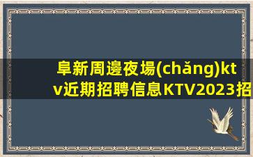 阜新周邊夜場(chǎng)ktv近期招聘信息KTV2023招聘信息別再碌碌