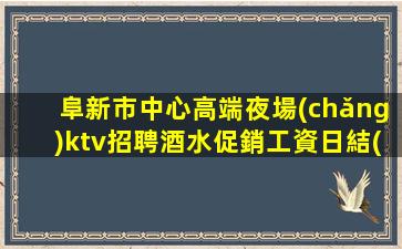 阜新市中心高端夜場(chǎng)ktv招聘酒水促銷工資日結(jié)