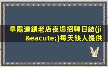 阜陽連鎖老店夜場招聘日結(jié)每天缺人提供住宿