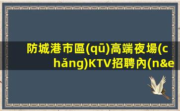 防城港市區(qū)高端夜場(chǎng)KTV招聘內(nèi)部招聘不收一分