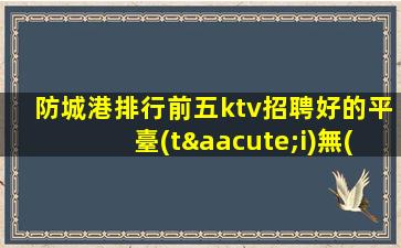 防城港排行前五ktv招聘好的平臺(tái)無(wú)入職費(fèi)
