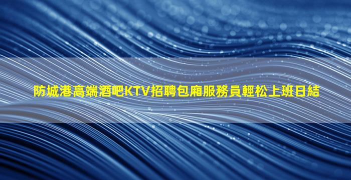 防城港高端酒吧KTV招聘包廂服務員輕松上班日結