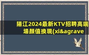 陽江2024最新KTV招聘高端場顏值換現(xiàn)