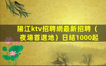 陽江ktv招聘網最新招聘（夜場首選地）日結1000起