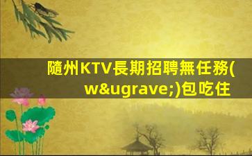 隨州KTV長期招聘無任務(wù)包吃住