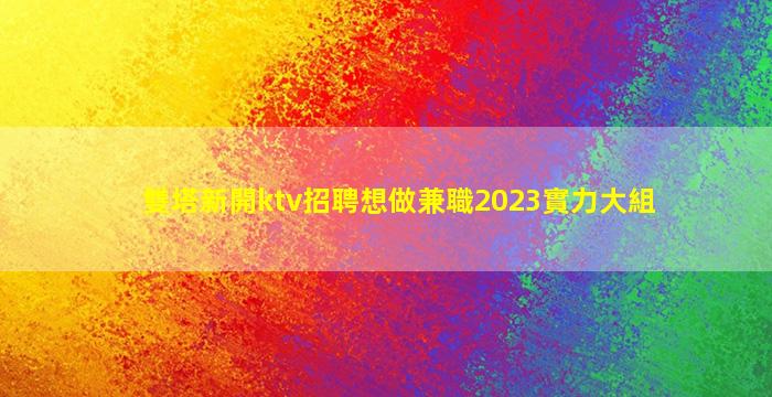 雙塔新開ktv招聘想做兼職2023實力大組