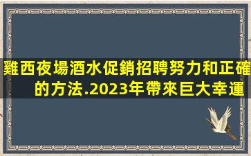 雞西夜場酒水促銷招聘努力和正確的方法.2023年帶來巨大幸運