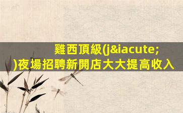 雞西頂級(jí)夜場招聘新開店大大提高收入
