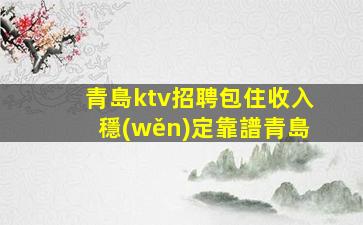 青島ktv招聘包住收入穩(wěn)定靠譜青島