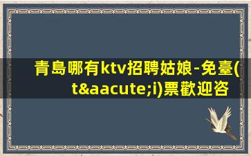 青島哪有ktv招聘姑娘-免臺(tái)票歡迎咨詢
