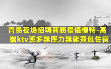 青島夜場招聘商務禮儀模特-高端ktv班多無壓力無雜費包住宿