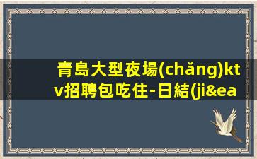 青島大型夜場(chǎng)ktv招聘包吃住-日結(jié)1500起薪資保底