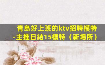 青島好上班的ktv招聘模特-主推日結15模特（新場所）