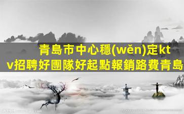 青島市中心穩(wěn)定ktv招聘好團隊好起點報銷路費青島