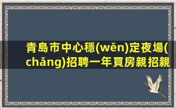 青島市中心穩(wěn)定夜場(chǎng)招聘一年買房親招親帶穩(wěn)定場(chǎng)所青島