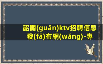 韶關(guān)ktv招聘信息發(fā)布網(wǎng)-專業(yè)團(tuán)隊(duì)帶你