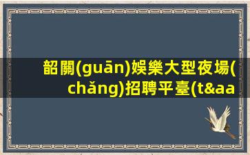 韶關(guān)娛樂大型夜場(chǎng)招聘平臺(tái)讓員工享受最好的工作體驗(yàn)