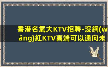 香港名氣大KTV招聘-沒網(wǎng)紅KTV高端可以通向未來