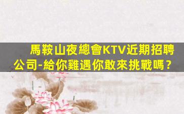 馬鞍山夜總會KTV近期招聘公司-給你雞遇你敢來挑戰嗎？