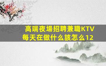 高端夜場招聘兼職KTV每天在做什么該怎么12