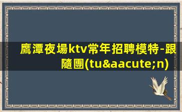鷹潭夜場ktv常年招聘模特-跟隨團(tuán)隊努力賺